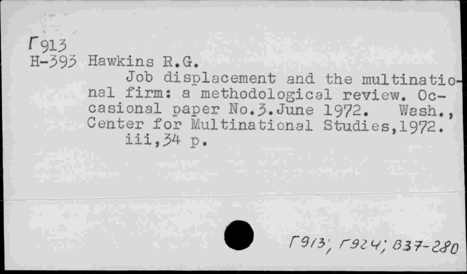 ﻿I 913 H-393
Hawkins R.G.
Job displacement and the multinational firm: a methodological review. Occasional paper No.June 1972. Wash., Center for Multinational Studies,1972.
iii,34 p.
rs/3;